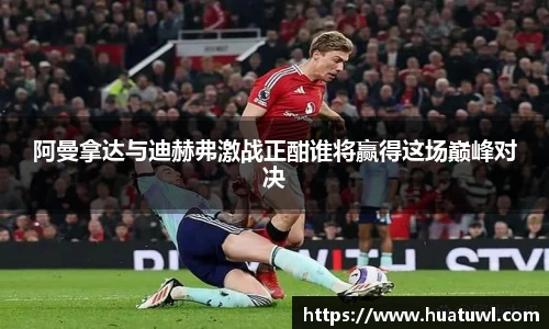 阿曼拿达与迪赫弗激战正酣谁将赢得这场巅峰对决